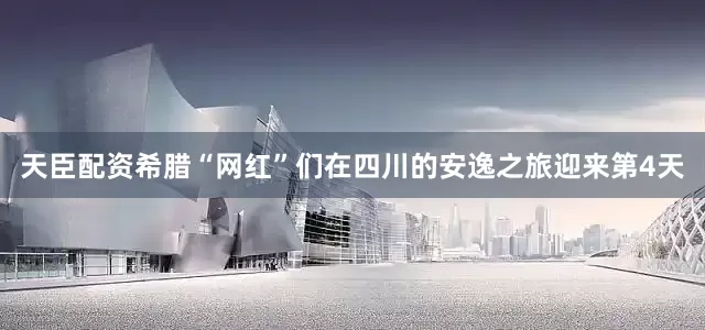 天臣配资希腊“网红”们在四川的安逸之旅迎来第4天