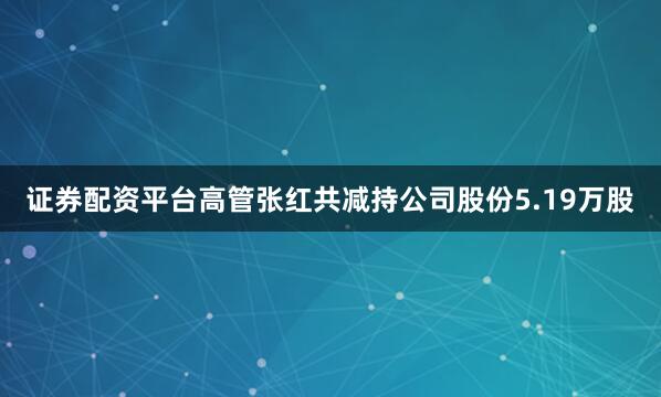 证券配资平台高管张红共减持公司股份5.19万股