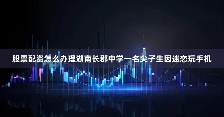 股票配资怎么办理湖南长郡中学一名尖子生因迷恋玩手机