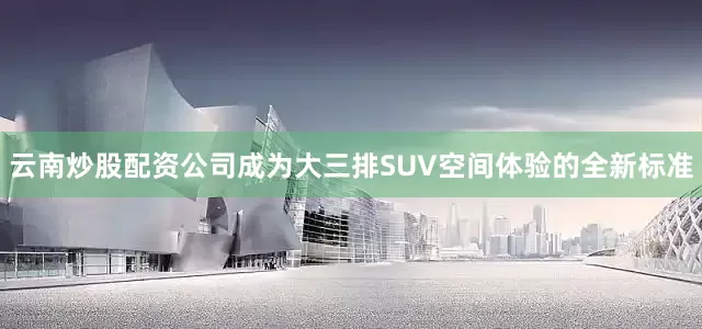 云南炒股配资公司成为大三排SUV空间体验的全新标准