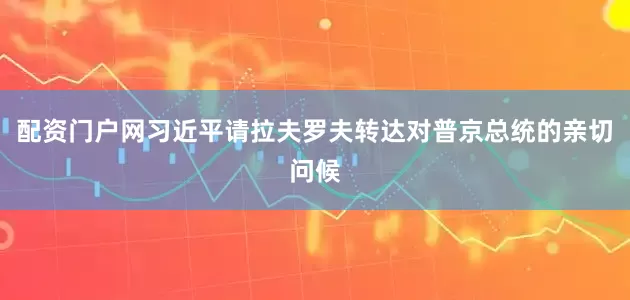 配资门户网习近平请拉夫罗夫转达对普京总统的亲切问候