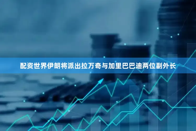 配资世界伊朗将派出拉万奇与加里巴巴迪两位副外长