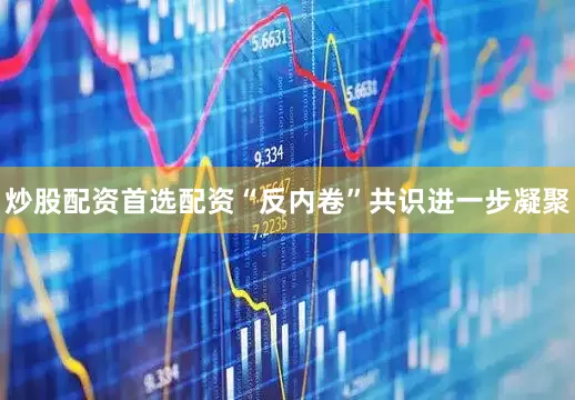 炒股配资首选配资“反内卷”共识进一步凝聚