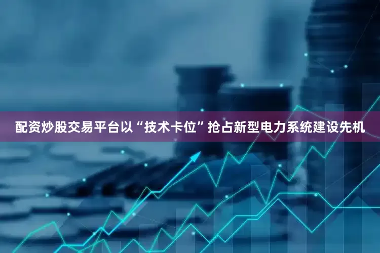 配资炒股交易平台以“技术卡位”抢占新型电力系统建设先机