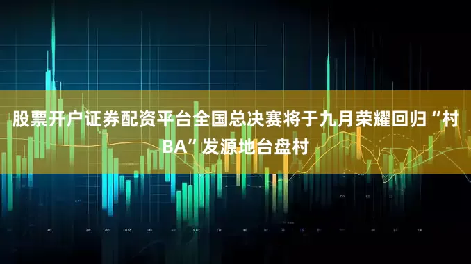 股票开户证券配资平台全国总决赛将于九月荣耀回归“村BA”发源地台盘村