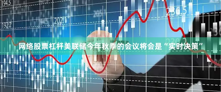网络股票杠杆美联储今年秋季的会议将会是“实时决策”